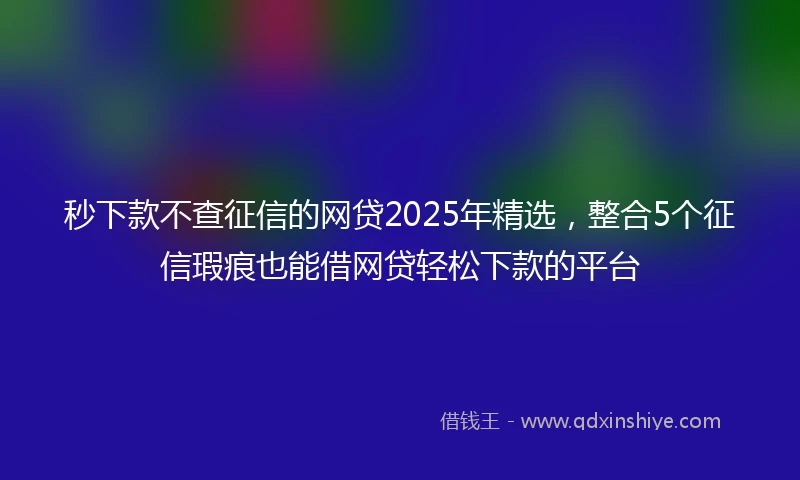 秒下款不查征信的网贷2025年精选，整合5个征信瑕疵也能借网贷轻松下款的平台