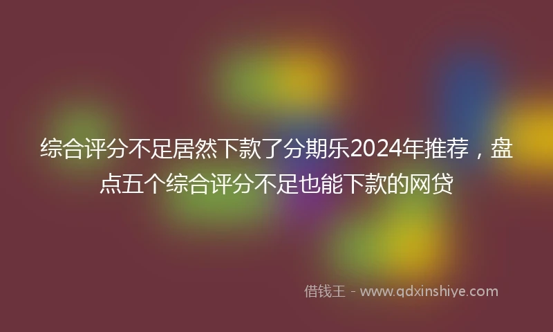 综合评分不足居然下款了分期乐2024年推荐，盘点五个综合评分不足也能下款的网贷