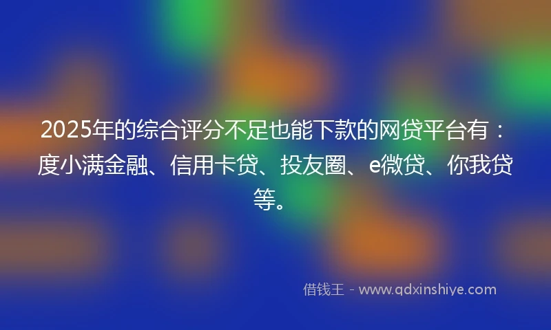 2025年的综合评分不足也能下款的网贷平台有：度小满金融、信用卡贷、投友圈、e微贷、你我贷等。