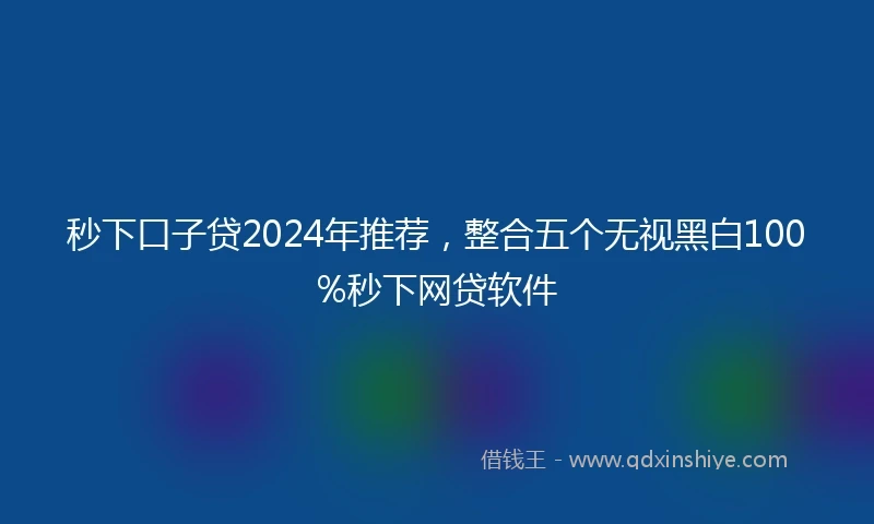 秒下口子贷2024年推荐，整合五个无视黑白100%秒下网贷软件