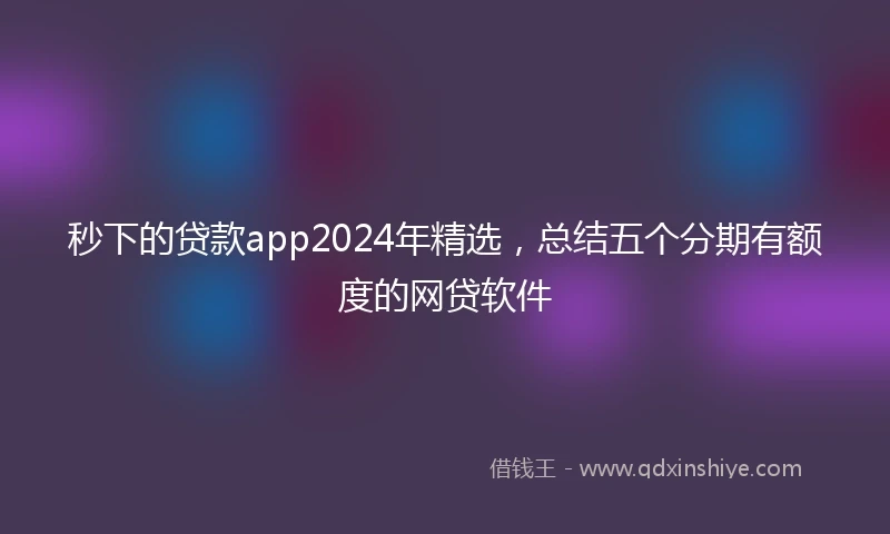秒下的贷款app2024年精选，总结五个分期有额度的网贷软件