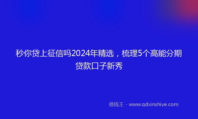 秒你贷上征信吗2024年精选,梳理5个高能分期贷款口子新秀