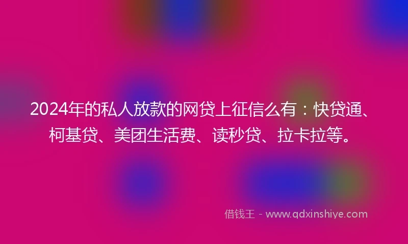 2024年的私人放款的网贷上征信么有：快贷通、柯基贷、美团生活费、读秒贷、拉卡拉等。