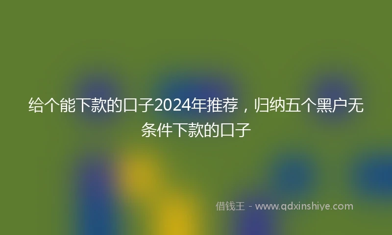 给个能下款的口子2024年推荐，归纳五个黑户无条件下款的口子
