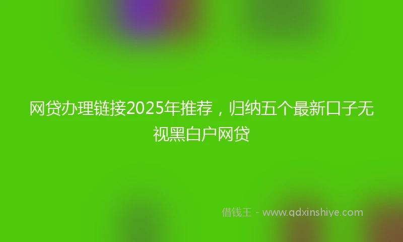 网贷办理链接2025年推荐，归纳五个最新口子无视黑白户网贷
