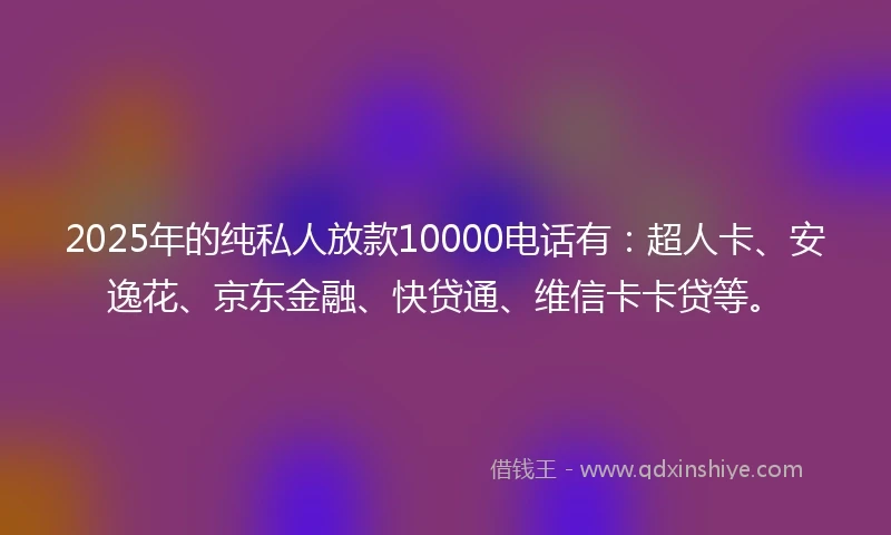 2025年的纯私人放款10000电话有：超人卡、安逸花、京东金融、快贷通、维信卡卡贷等。
