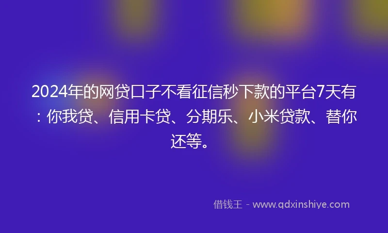 2024年的网贷口子不看征信秒下款的平台7天有：你我贷、信用卡贷、分期乐、小米贷款、替你还等。