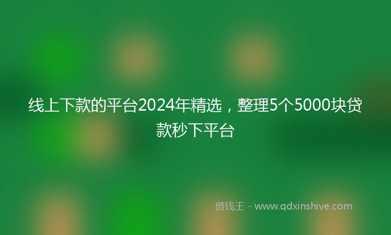 线上下款的平台2024年精选，整理5个5000块贷款秒下平台