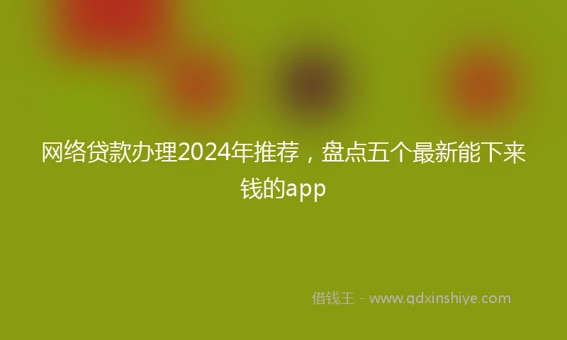 网络贷款办理2024年推荐,盘点五个最新能下来钱的app
