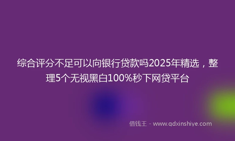 综合评分不足可以向银行贷款吗2025年精选，整理5个无视黑白100%秒下网贷平台