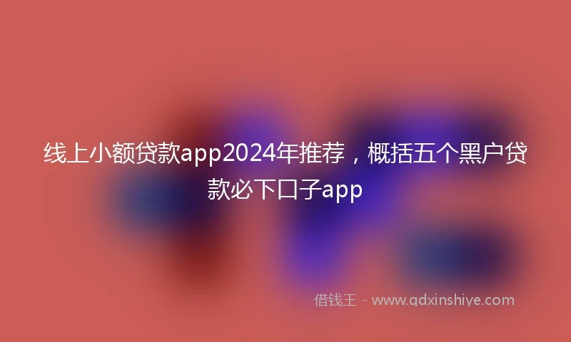 线上小额贷款app2024年推荐，概括五个黑户贷款必下口子app