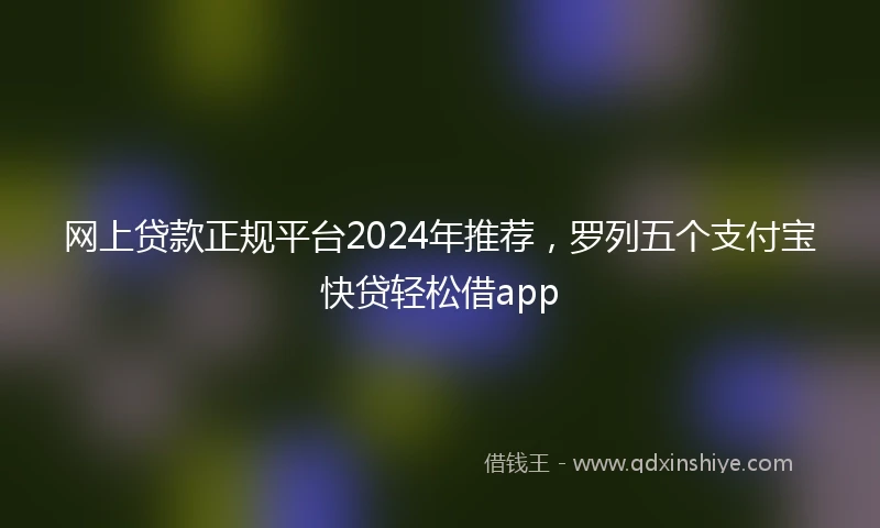 网上贷款正规平台2024年推荐，罗列五个支付宝快贷轻松借app