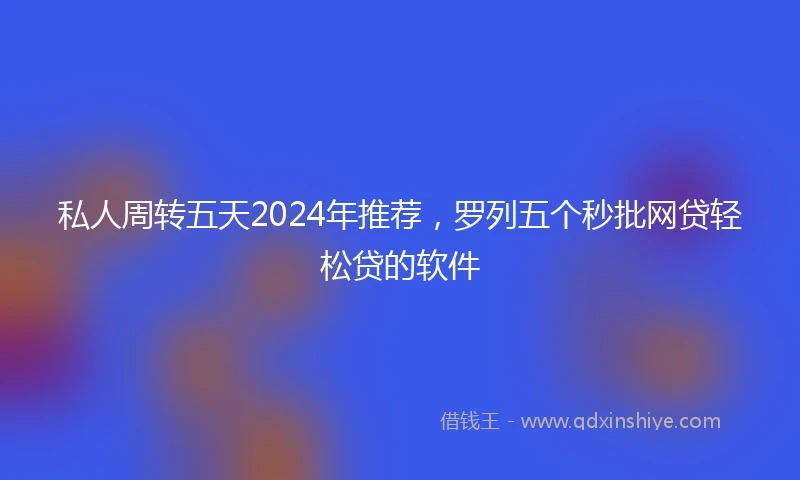 私人周转五天2024年推荐，罗列五个秒批网贷轻松贷的软件
