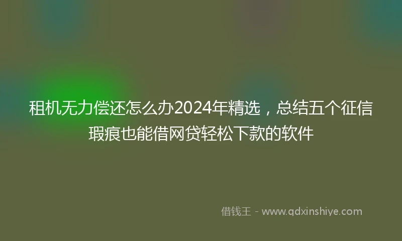 租机无力偿还怎么办2024年精选，总结五个征信瑕疵也能借网贷轻松下款的软件