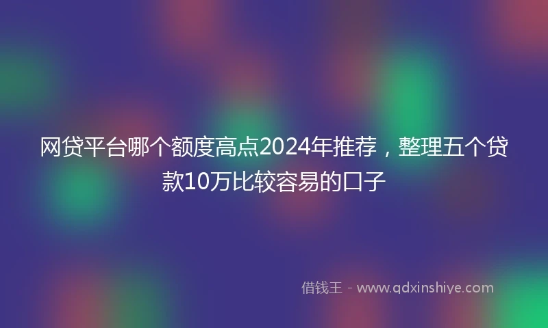 网贷平台哪个额度高点2024年推荐，整理五个贷款10万比较容易的口子