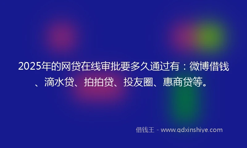 2025年的网贷在线审批要多久通过有：微博借钱、滴水贷、拍拍贷、投友圈、惠商贷等。