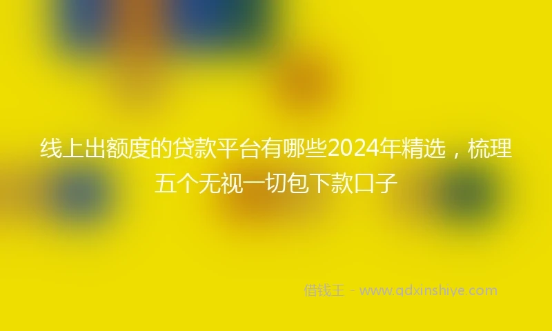 线上出额度的贷款平台有哪些2024年精选，梳理五个无视一切包下款口子