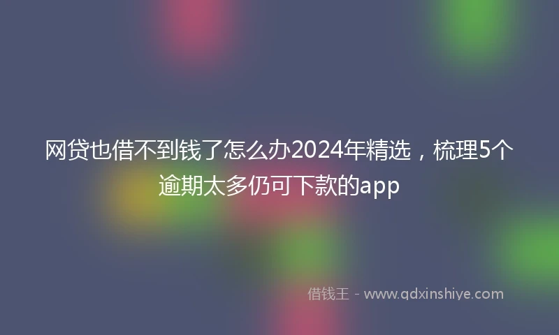 网贷也借不到钱了怎么办2024年精选，梳理5个逾期太多仍可下款的app