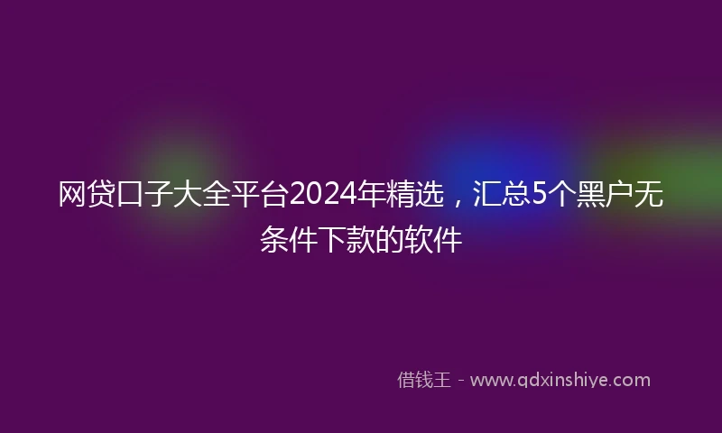 网贷口子大全平台2024年精选，汇总5个黑户无条件下款的软件