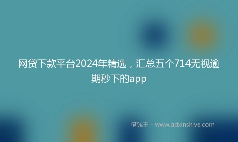 网贷下款平台2024年精选，汇总五个714无视逾期秒下的app