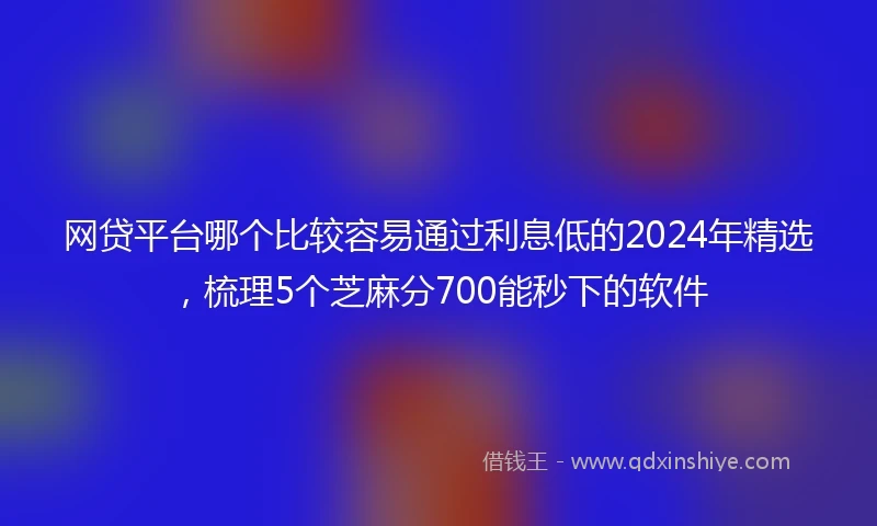 网贷平台哪个比较容易通过利息低的2024年精选，梳理5个芝麻分700能秒下的软件