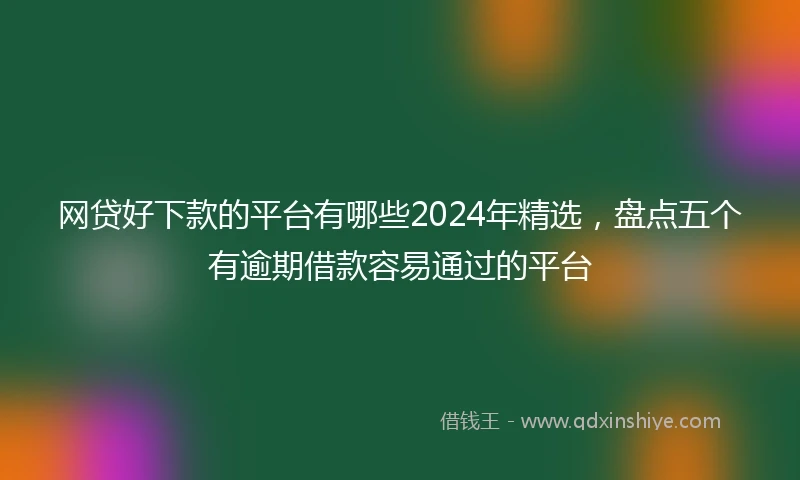 网贷好下款的平台有哪些2024年精选，盘点五个有逾期借款容易通过的平台