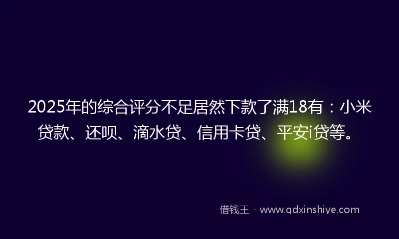 2025年的综合评分不足居然下款了满18有：小米贷款、还呗、滴水贷、信用卡贷、平安i贷等。