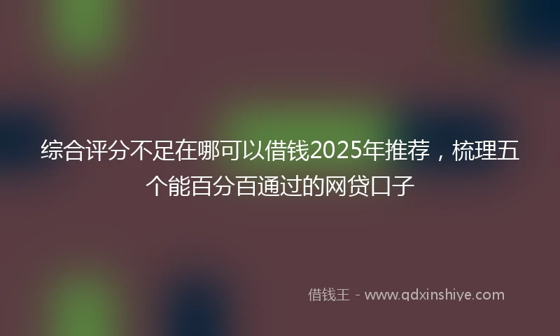 综合评分不足在哪可以借钱2025年推荐，梳理五个能百分百通过的网贷口子