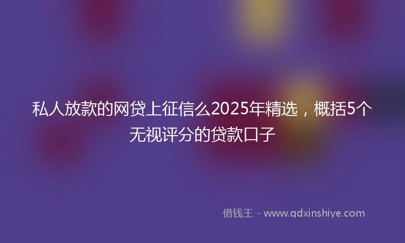 私人放款的网贷上征信么2025年精选，概括5个无视评分的贷款口子