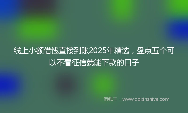 线上小额借钱直接到账2025年精选，盘点五个可以不看征信就能下款的口子