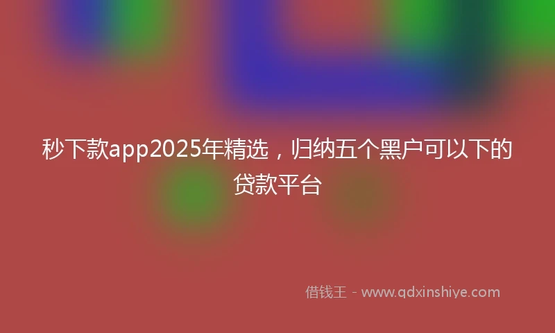 秒下款app2025年精选，归纳五个黑户可以下的贷款平台