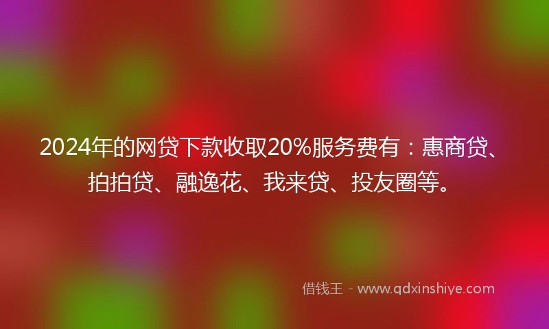 2024年的网贷下款收取20%服务费有：惠商贷、拍拍贷、融逸花、我来贷、投友圈等。
