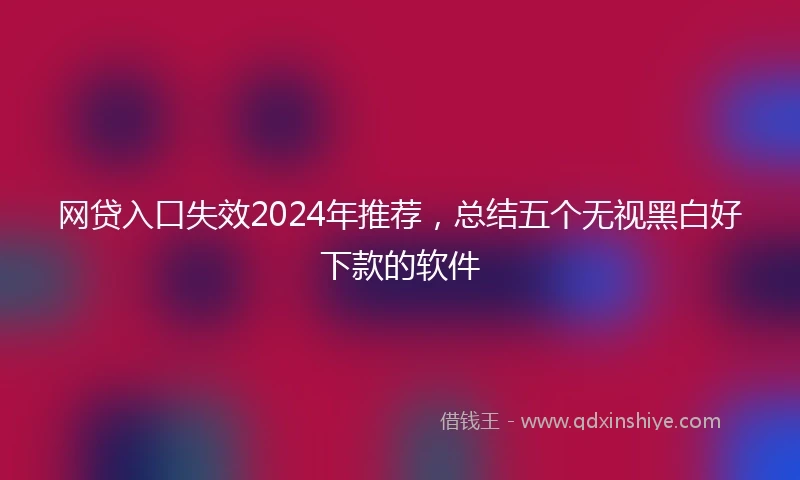 网贷入口失效2024年推荐，总结五个无视黑白好下款的软件