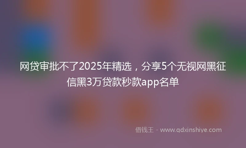 网贷审批不了2025年精选，分享5个无视网黑征信黑3万贷款秒款app名单
