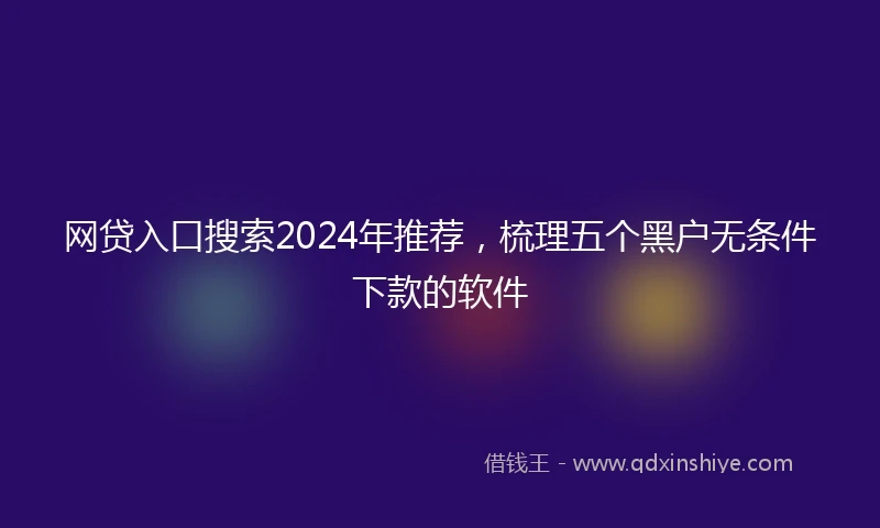 网贷入口搜索2024年推荐，梳理五个黑户无条件下款的软件