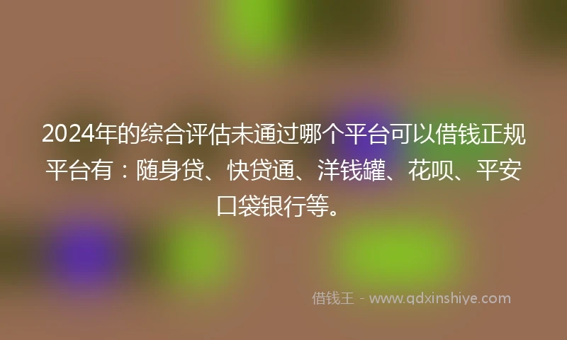 2024年的综合评估未通过哪个平台可以借钱正规平台有：随身贷、快贷通、洋钱罐、花呗、平安口袋银行等。