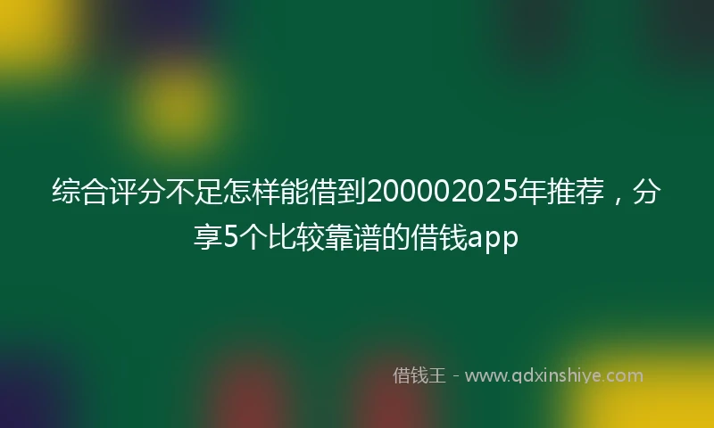 综合评分不足怎样能借到200002025年推荐，分享5个比较靠谱的借钱app