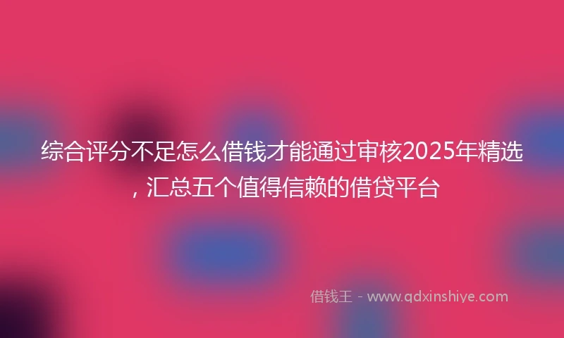 综合评分不足怎么借钱才能通过审核2025年精选，汇总五个值得信赖的借贷平台