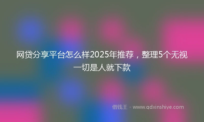 网贷分享平台怎么样2025年推荐，整理5个无视一切是人就下款