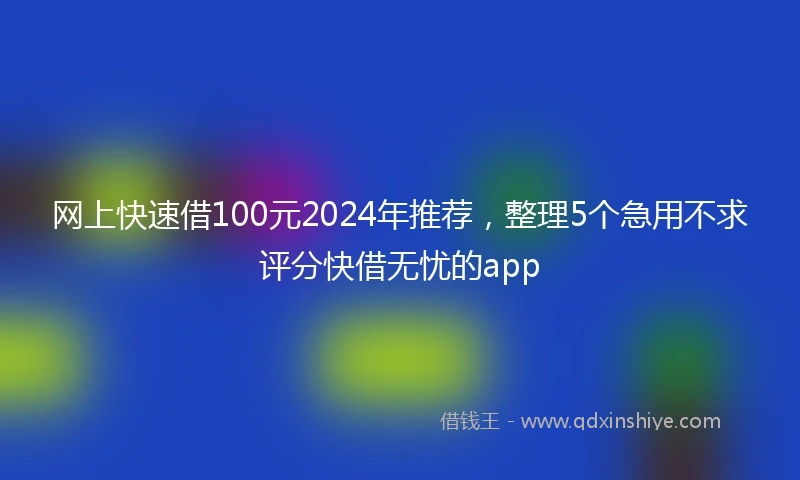 网上快速借100元2024年推荐，整理5个急用不求评分快借无忧的app