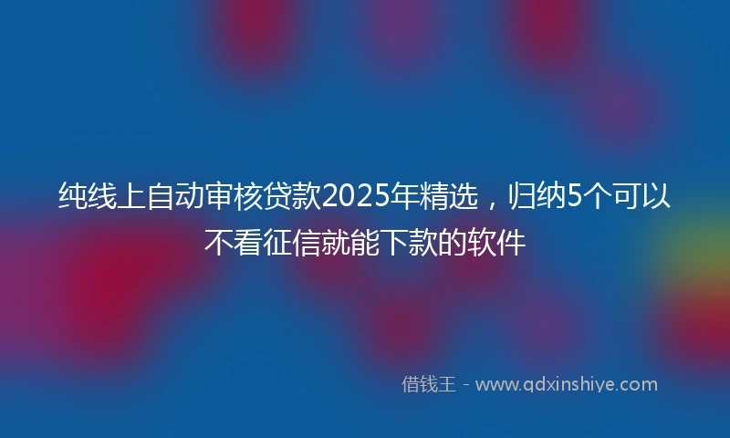 纯线上自动审核贷款2025年精选，归纳5个可以不看征信就能下款的软件