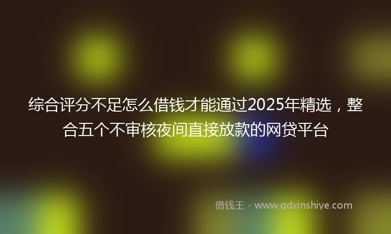 综合评分不足怎么借钱才能通过2025年精选，整合五个不审核夜间直接放款的网贷平台
