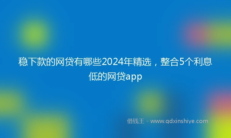 稳下款的网贷有哪些2024年精选，整合5个利息低的网贷app