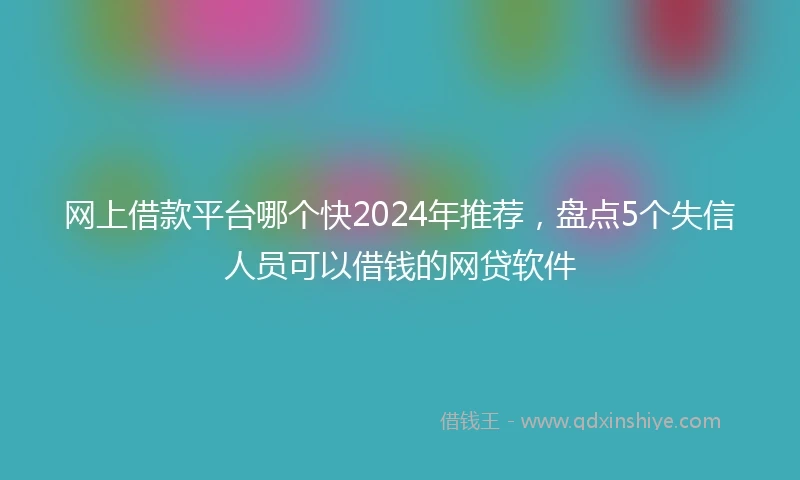 网上借款平台哪个快2024年推荐，盘点5个失信人员可以借钱的网贷软件