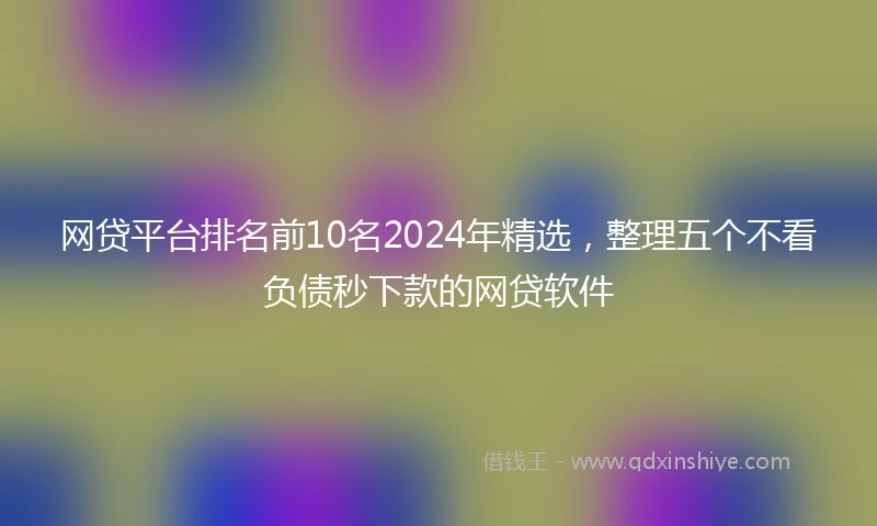 网贷平台排名前10名2024年精选，整理五个不看负债秒下款的网贷软件