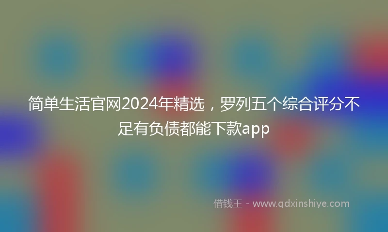 简单生活官网2024年精选，罗列五个综合评分不足有负债都能下款app
