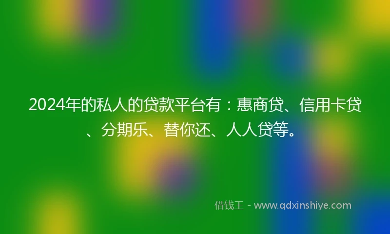 2024年的私人的贷款平台有：惠商贷、信用卡贷、分期乐、替你还、人人贷等。
