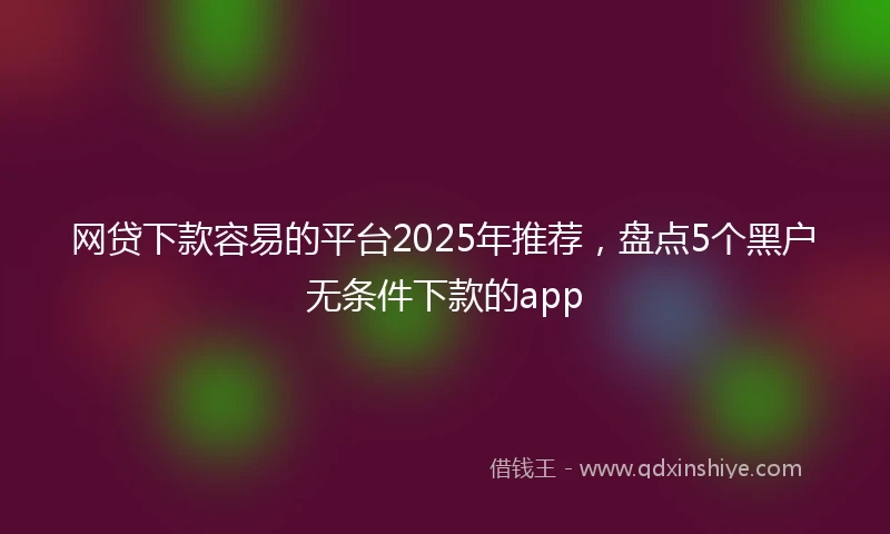 网贷下款容易的平台2025年推荐，盘点5个黑户无条件下款的app