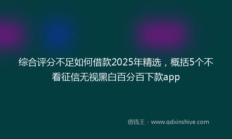 综合评分不足如何借款2025年精选，概括5个不看征信无视黑白百分百下款app