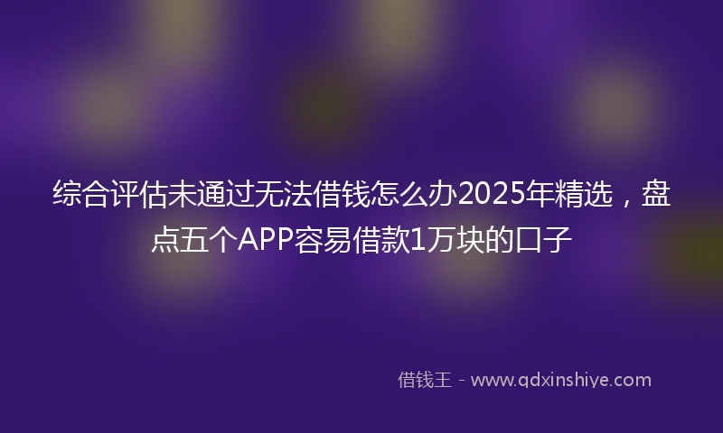 综合评估未通过无法借钱怎么办2025年精选，盘点五个APP容易借款1万块的口子